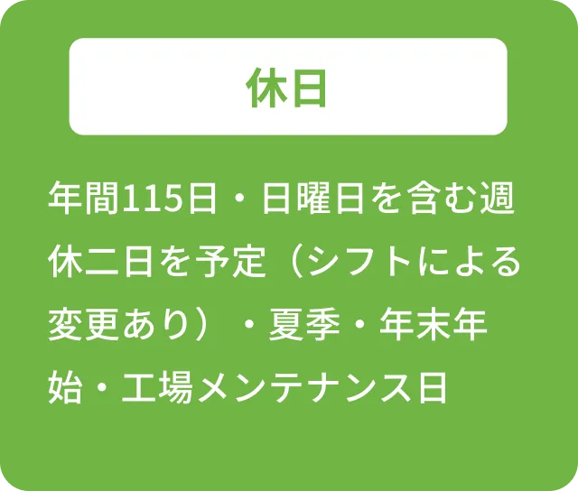 休日 年間115日・日曜日を含む週休二日を予定（シフトによる変更あり）・夏季・年末年始・工場メンテナンス日